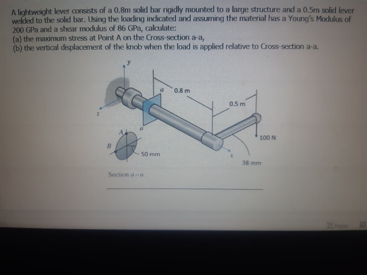 A lightweight lever consists of a 0.8m solid bar rigidly mounted to a large structure and a 0.5m solid lever
welded to the solid bar. Using the loading indicated and assuming the material has a Young's Modulus of
200 GPa and a shear modulus of 86 GPa, calculate:
(a) the maximum stress at Point A on the Cross-section a-a,
(b) the vertical displacement of the knob when the load is applied relative to Cross-section a-a.
B
C
50 mm
Section ad
a 0.8 m
0.5 m
100 N
38 mm
Focus