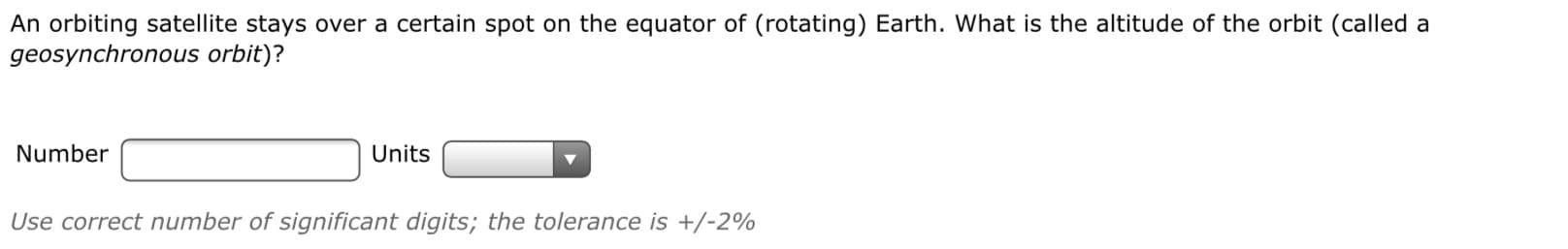 An orbiting satellite stays over a certain spot on the equator of (rotating) Earth. What is the altitude of the orbit (called a
geosynchronous orbit)?
Number
Units
Use correct number of significant digits; the tolerance is +/-2%
