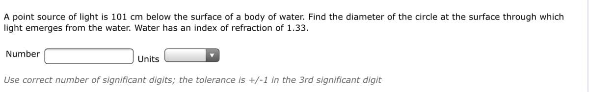 A point source of light is 101 cm below the surface of a body of water. Find the diameter of the circle at the surface through which
light emerges from the water. Water has an index of refraction of 1.33.
Number
Units
Use correct number of significant digits; the tolerance is +/-1 in the 3rd significant digit
