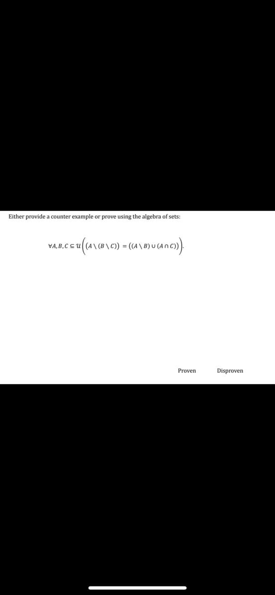 **Exercise: Set Theory Proof**

**Task:** Either provide a counterexample or prove using the algebra of sets:

\[
\forall A, B, C \subseteq U \quad \left( A \setminus (B \setminus C) = ((A \setminus B) \cup (A \cap C)) \right)
\]

**Explanation:** For all sets \(A\), \(B\), and \(C\) within a universe \(U\), prove the given equation or disprove it by finding a counterexample.

**Options:**  
- Proven  
- Disproven  

This task involves exploring the properties of set difference and intersection to determine the validity of the given expression.