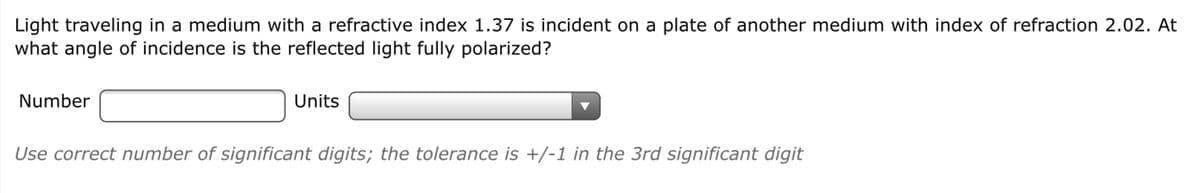 Light traveling in a medium with a refractive index 1.37 is incident on a plate of another medium with index of refraction 2.02. At
what angle of incidence is the reflected light fully polarized?
Number
Units
Use correct number of significant digits; the tolerance is +/-1 in the 3rd significant digit
