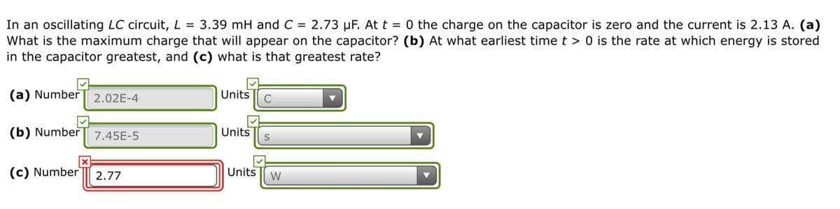 In an oscillating LC circuit, L = 3.39 mH and C = 2.73 µF. At t = 0 the charge on the capacitor is zero and the current is 2.13 A. (a)
What is the maximum charge that will appear on the capacitor? (b) At what earliest time t > 0 is the rate at which energy is stored
in the capacitor greatest, and (c) what is that greatest rate?
(a) Number
2.02E-4
Units
(b) Number
7.45E-5
Units
(c) Number
2.77
Units
W
