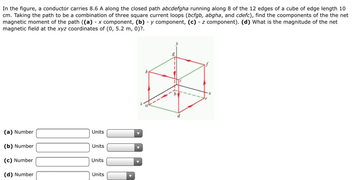 In the figure, a conductor carries 8.6 A along the closed path abcdefgha running along 8 of the 12 edges of a cube of edge length 10
cm. Taking the path to be a combination of three square current loops (bcfgb, abgha, and cdefc), find the coomponents of the the net
magnetic moment of the path ((a) - x component, (b) - y component, (c) - z component). (d) What is the magnitude of the net
magnetic field at the xyz coordinates of (0, 5.2 m, 0)?.
---
(a) Number
Units
(b) Number
Units
(c) Number
Units
(d) Number
Units
