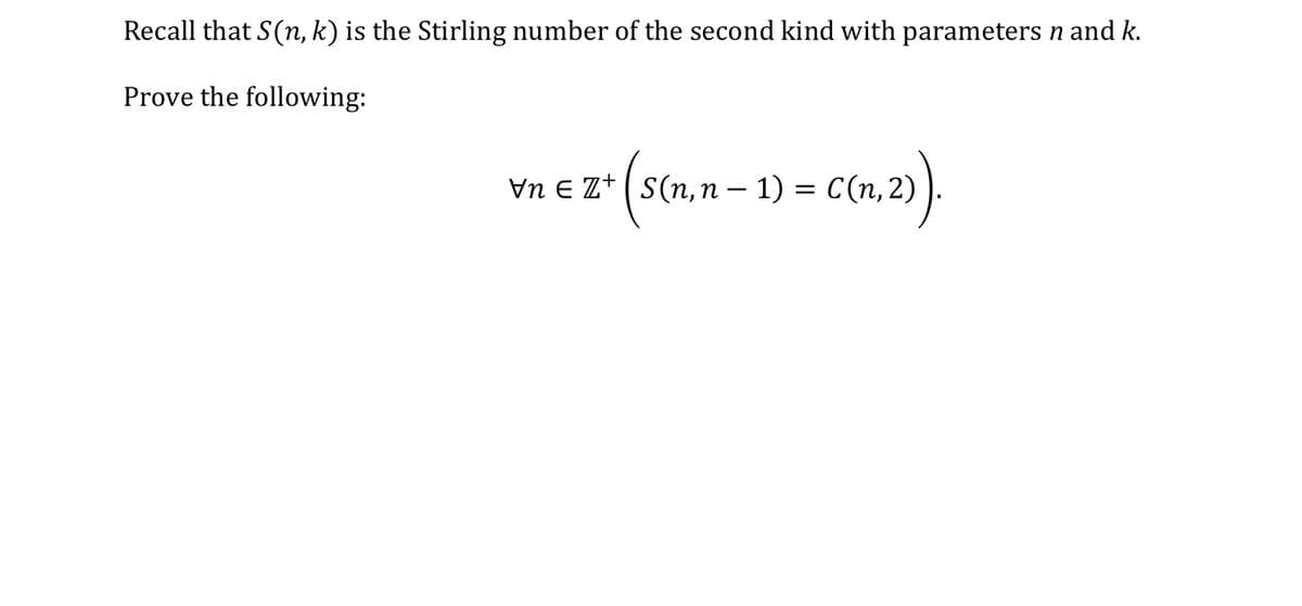 Recall that \( S(n, k) \) is the Stirling number of the second kind with parameters \( n \) and \( k \).

Prove the following:

\[
\forall n \in \mathbb{Z}^+ \left( S(n, n-1) = C(n, 2) \right).
\]