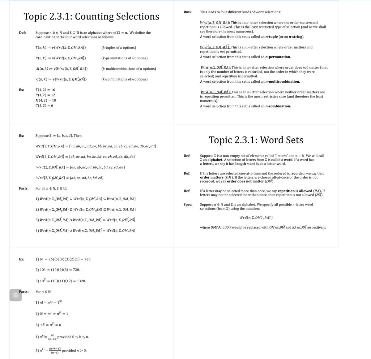 Rmk:
This leads to four different kinds of word selections:
Topic 2.3.1: Counting Selections
Wrd{n, E, OM, RA}: This is an n-letter selection where the order matters and
repetition is allowed. This is the least restricted type of selection (and as we shall
see therefore the most numerous).
A word selection from this set is called an n-tuple (or an n-string).
Def:
Suppose n, k E N and ECU is an alphabet where v(E) = n. We define the
cardinalities of the four word selections as follows:
Wrd{n. E.OMKÁl: This is an n-letter selection where order matters and
repetition is not permitted.
A word selection from this set is called an n-permutation.
T(n, k) := v(Wrd{k,E,0M,RA})
(k-tuples of n options)
P(n, k) := v(Wrd{k, E, OM,RA})
(k-permutations of n options)
Wrd{n, E.OM.RA}: This is an n-letter selection where order does not matter (that
is only the number of letters is recorded, not the order in which they were
selected) and repetition is permitted.
M(n, k) := v(Wrd{k,E,OM,RA})
(k-multicombinations of n options)
C(n, k) := v(Wrd{k,E, QM,RAÍ)
(k-combinations of n options)
A word selection from this set is called an n-multicombination.
T(4,2) = 16
P(4,2) = 12
Ex:
Wrd{n, E. OM RAÁ: This is an n-letter selection where neither order matters nor
is repetition permitted. This is the most restrictive case (and therefore the least
numerous).
A word selection from this set is called an n-combination.
M(4,2) = 10
C(4, 2) = 6
Ex:
Suppose E= {a, b, c, d}. Then
Topic 2.3.1: Word Sets
Wrd{2,E,OM, RA} = {aa, ab, ac, ad, ba, bb, bc, bd, ca,cb,cc, cd, da, db, dc, dd}
Suppose E is a non-empty set of elements called "letters" and n E N. We will call
E an alphabet. A selection of letters from E is called a word. If a word has
letters, we say it has length n and is an n-letter word.
Wrd{2,E,OM RA} = {ab, ac, ad, ba, bc, bd, ca, cb, cd, da, db, dc}
Def:
Wrd{2, E,OM, RA} = {aa, ab,ac, ad, bb, bc, bd, cc, cd, dd}
If the letters are selected one-at-a-time and the ordered is recorded, we say that
order matters (OM). If the letters are chosen all-at-once or the order is not
recorded, we say order does not matter (OM).
Def:
Wrd{2, E, QM,BA) = {ab, ac, ad, bc, bd, cd}
Facts:
For all n e N, E E U:
If a letter may be selected more than once, we say repetition is allowed (RA), If
letters may not be selected more than once, then repetition is not allowed (RA).
Def:
1) Wrd{n, E,OM RA} C Wrd{n, E,QM, RA} C Wrd{n, E, OM, RA}
Spec:
Suppose n eN and E is an alphabet. We specify all possible n-letter word
selections (from E) using the notation:
2) Wrd{n, E, QM, BA} S Wrd{n, E, OM,BAJ C Wrd{n, E, OM,RA}
Wrd{n, E, OM?,RA? }
3) Wrdfn, ΣρM, RAJ n Wrd in, Σ, OM,.R:- Wrdfn, Σ,ρΜ )
where OM? And RA? would be replaced with OM or OM and RA or RA respectively.
4) Wrd{n, E, OM, RA} U Wrd{n,E, OM,BAJ = Wrd{n,E, OM, RA}
Ex:
1) 6! = (6)(5)(4)(3)(2)(1) = 720.
2) 103 = (10)(9)(8) = 720.
3) 103 = (10)(11)(12) = 1320.
Facts:
For n EN
1) n! = n = 1
2) 0! = nº = n°l = 1
3) n = n =n
4) nk=n!
(n-k); provided 0sksn.
5) nk = (n+k=1)!
(n-1)! provided n > 0.
