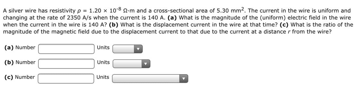 A silver wire has resistivityp = 1.20 × 10-8 2.m and a cross-sectional area of 5.30 mm2. The current in the wire is uniform and
changing at the rate of 2350 A/s when the current is 140 A. (a) What is the magnitude of the (uniform) electric field in the wire
when the current in the wire is 140 A? (b) What is the displacement current in the wire at that time? (c) What is the ratio of the
magnitude of the magnetic field due to the displacement current to that due to the current at a distance r from the wire?
(a) Number
Units
(b) Number
Units
(c) Number
Units
