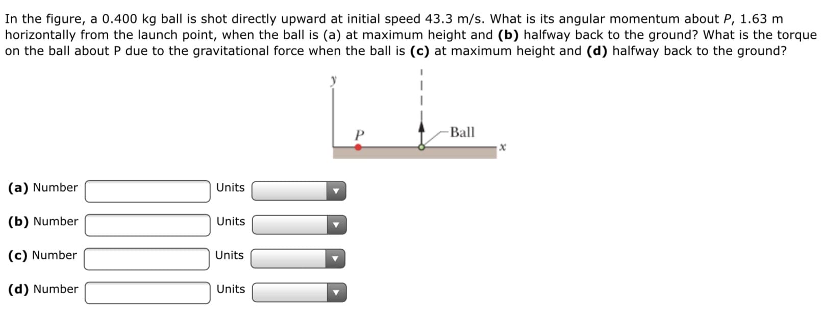 In the figure, a 0.400 kg ball is shot directly upward at initial speed 43.3 m/s. What is its angular momentum about P, 1.63 m
horizontally from the launch point, when the ball is (a) at maximum height and (b) halfway back to the ground? What is the torque
on the ball about P due to the gravitational force when the ball is (c) at maximum height and (d) halfway back to the ground?
-Ball
P.
(a) Number
Units
(b) Number
Units
(c) Number
Units
(d) Number
Units
