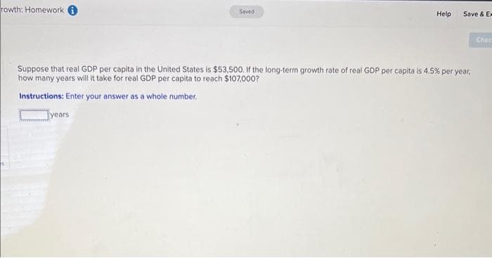 rowth: Homework
Saved
years
Help
Save & Ex
Suppose that real GDP per capita in the United States is $53,500. If the long-term growth rate of real GDP per capita is 4.5% per year,
how many years will it take for real GDP per capita to reach $107,000?
Instructions: Enter your answer as a whole number.
Chac