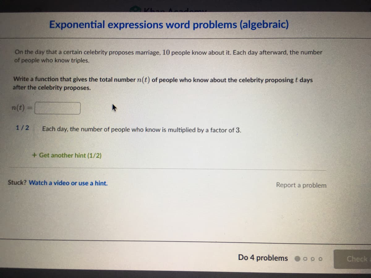 Exponential expressions word problems (algebraic)
On the day that a certain celebrity proposes marriage, 10 people know about it. Each day afterward, the number
of people who know triples.
Write a function that gives the total number n(t) of people who know about the celebrity proposing t days
after the celebrity proposes.
n(t) =
1/2
Each day, the number of people who know is multiplied by a factor of 3.
+ Get another hint (1/2)
Stuck? Watch a video or use a hint.
Report a problem
Do 4 problems
Check
