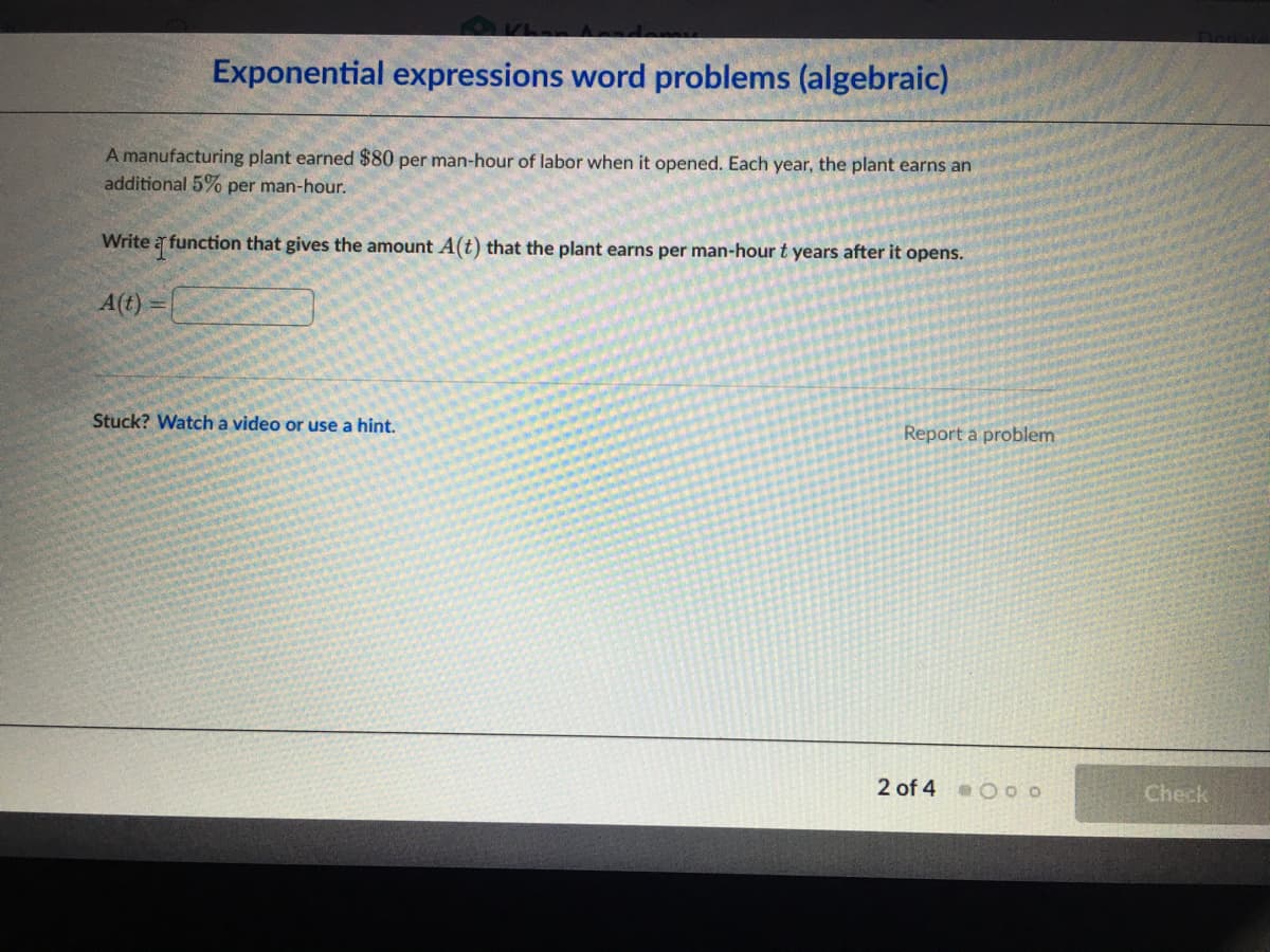 Exponential expressions word problems (algebraic)
A manufacturing plant earned $80 per man-hour of labor when it opened. Each year, the plant earns an
additional 5% per man-hour.
Write a function that gives the amount A(t) that the plant earns per man-hour t years after it opens.
A(t)
Stuck? Watch a video or use a hint.
Report a problem
2 of 4 Ooo
Check
