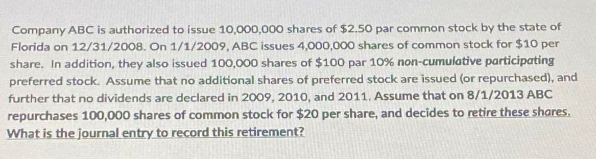 Company ABC is authorized to issue 10,000,000 shares of $2.50 par common stock by the state of
Florida on 12/31/2008. On 1/1/2009, ABC issues 4,000,000 shares of common stock for $10 per
share. In addition, they also issued 100,000 shares of $100 par 10% non-cumulative participating
preferred stock. Assume that no additional shares of preferred stock are issued (or repurchased), and
further that no dividends are declared in 2009, 2010, and 2011. Assume that on 8/1/2013 ABC
repurchases 100,000 shares of common stock for $20 per share, and decides to retire these shares.
What is the journal entry to record this retirement?