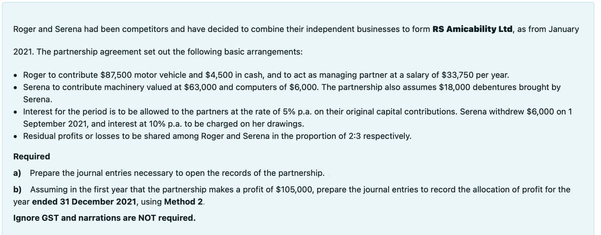 Roger and Serena had been competitors and have decided to combine their independent businesses to form RS Amicability Ltd, as from January
2021. The partnership agreement set out the following basic arrangements:
• Roger to contribute $87,500 motor vehicle and $4,500 in cash, and to act as managing partner at a salary of $33,750 per year.
• Serena to contribute machinery valued at $63,000 and computers of $6,000. The partnership also assumes $18,000 debentures brought by
Serena.
• Interest for the period is to be allowed to the partners at the rate of 5% p.a. on their original capital contributions. Serena withdrew $6,000 on 1
September 2021, and interest at 10% p.a. to be charged on her drawings.
• Residual profits or losses to be shared among Roger and Serena in the proportion of 2:3 respectively.
Required
a) Prepare the journal entries necessary to open the records of the partnership.
b) Assuming in the first year that the partnership makes a profit of $105,000, prepare the journal entries to record the allocation of profit for the
year ended 31 December 2021, using Method 2.
Ignore GST and narrations are NOT required.