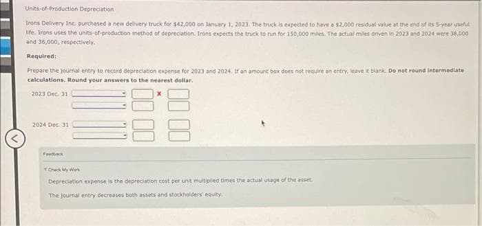 Units-of-Production Depreciation
Irons Delivery Inc. purchased a new delivery truck for $42,000 on January 1, 2023. The truck is expected to have a $2,000 residual value at the end of its 5-year useful
life. Irons uses the units-of-production method of depreciation. Irons expects the truck to run for 150,000 miles. The actual miles driven in 2023 and 2024 were 38,000
and 36,000, respectively.
Required:
Prepare the journal entry to record depreciation expense for 2023 and 2024. If an amount box does not require an entry, leave it blank. Do not round Intermediate
calculations. Round your answers to the nearest dollar.
2023 Dec. 31
2024 Dec. 31
Feedback
Check My Work
Depreciation expense is the depreciation cost per unit multiplied times the actual usage of the asset.
The journal entry decreases both assets and stockholders' equity.
