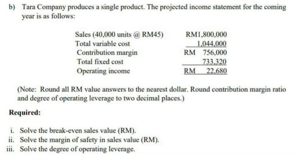 b) Tara Company produces a single product. The projected income statement for the coming
year is as follows:
RM1,800,000
Sales (40,000 units @ RM45)
Total variable cost
1,044,000
Contribution margin
RM 756,000
Total fixed cost
733,320
Operating income
RM 22,680
(Note: Round all RM value answers to the nearest dollar. Round contribution margin ratio
and degree of operating leverage to two decimal places.)
Required:
i. Solve the break-even sales value (RM).
ii. Solve the margin of safety in sales value (RM).
iii. Solve the degree of operating leverage.