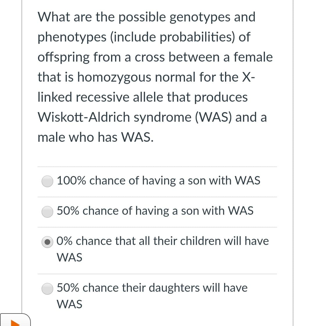 What are the possible genotypes and
phenotypes (include probabilities) of
offspring from a cross between a female
that is homozygous normal for the X-
linked recessive allele that produces
Wiskott-Aldrich syndrome (WAS) and a
male who has WAS.
100% chance of having a son with WAS
50% chance of having a son with WAS
0% chance that all their children will have
WAS
50% chance their daughters will have
WAS
