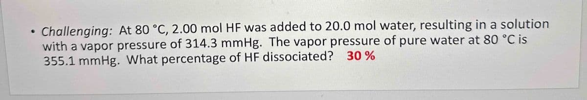 ●
Challenging: At 80 °C, 2.00 mol HF was added to 20.0 mol water, resulting in a solution
with a vapor pressure of 314.3 mmHg. The vapor pressure of pure water at 80 °C is
355.1 mmHg. What percentage of HF dissociated? 30%