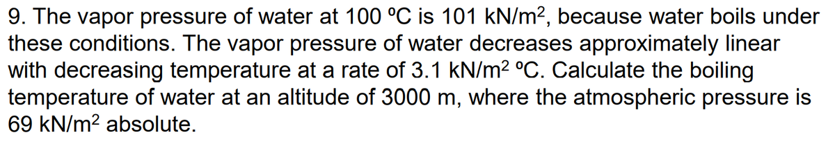 9. The vapor pressure of water at 100 °C is 101 kN/m², because water boils under
these conditions. The vapor pressure of water decreases approximately linear
with decreasing temperature at a rate of 3.1 kN/m² °C. Calculate the boiling
temperature of water at an altitude of 3000 m, where the atmospheric pressure is
69 kN/m² absolute.