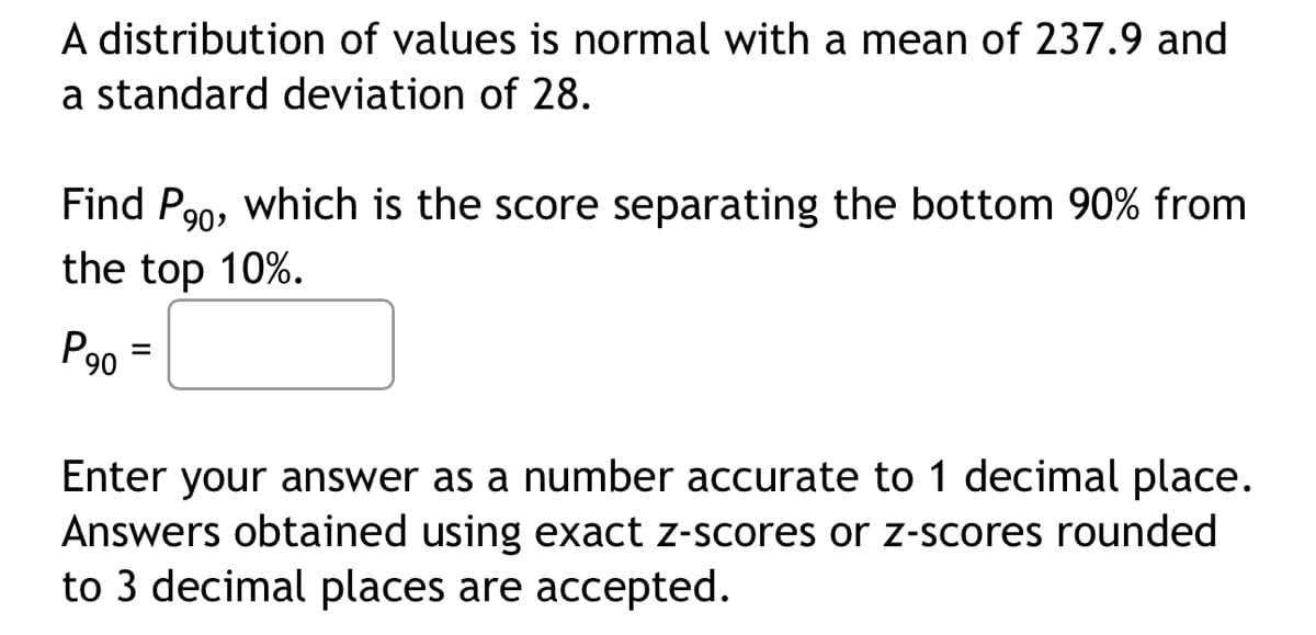 A distribution of values is normal with a mean of 237.9 and
a standard deviation of 28.
Find P₂0, which is the score separating the bottom 90% from
the top 10%.
P90 =
Enter your answer as a number accurate to 1 decimal place.
Answers obtained using exact z-scores or z-scores rounded
to 3 decimal places are accepted.