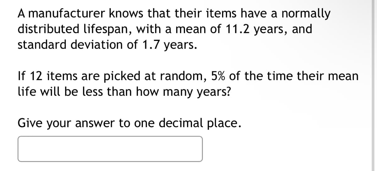 A manufacturer knows that their items have a normally
distributed lifespan, with a mean of 11.2 years, and
standard deviation of 1.7 years.
If 12 items are picked at random, 5% of the time their mean
life will be less than how many years?
Give your answer to one decimal place.