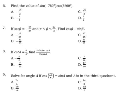 6.
Find the value of sin(-780°)cos(3600°).
A.
C.
2
2
B. -2
D.
2
2
7.
and asBs. Find cosß – sinß.
25
If secß =
24
A.
С.
25
31
D.
25
25
31
В.
25
8. If cotA
=, find-
3sina-cosa
2 cos A
17
A.
10
C.
10
В.
17
D.
10
10
9.
Solve for angle A if cos () = sinA and A is in the third quadrant.
A.
C.
3
B.
6.
SE
D.
6.
