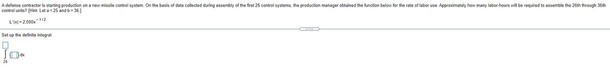 A defense contractor is starting production on a new missile control system. On the basis of data collected during assembly of the first 25 control systems, the production manager obtained the function below for the rate of labor use. Approximately how many labor-hours will be required to assemble the 26th through 36th
control units? [Hint: Let a = 25 and b= 36.]
L'(x) = 2,000x- 1/2
Set up the definite integral.
25
