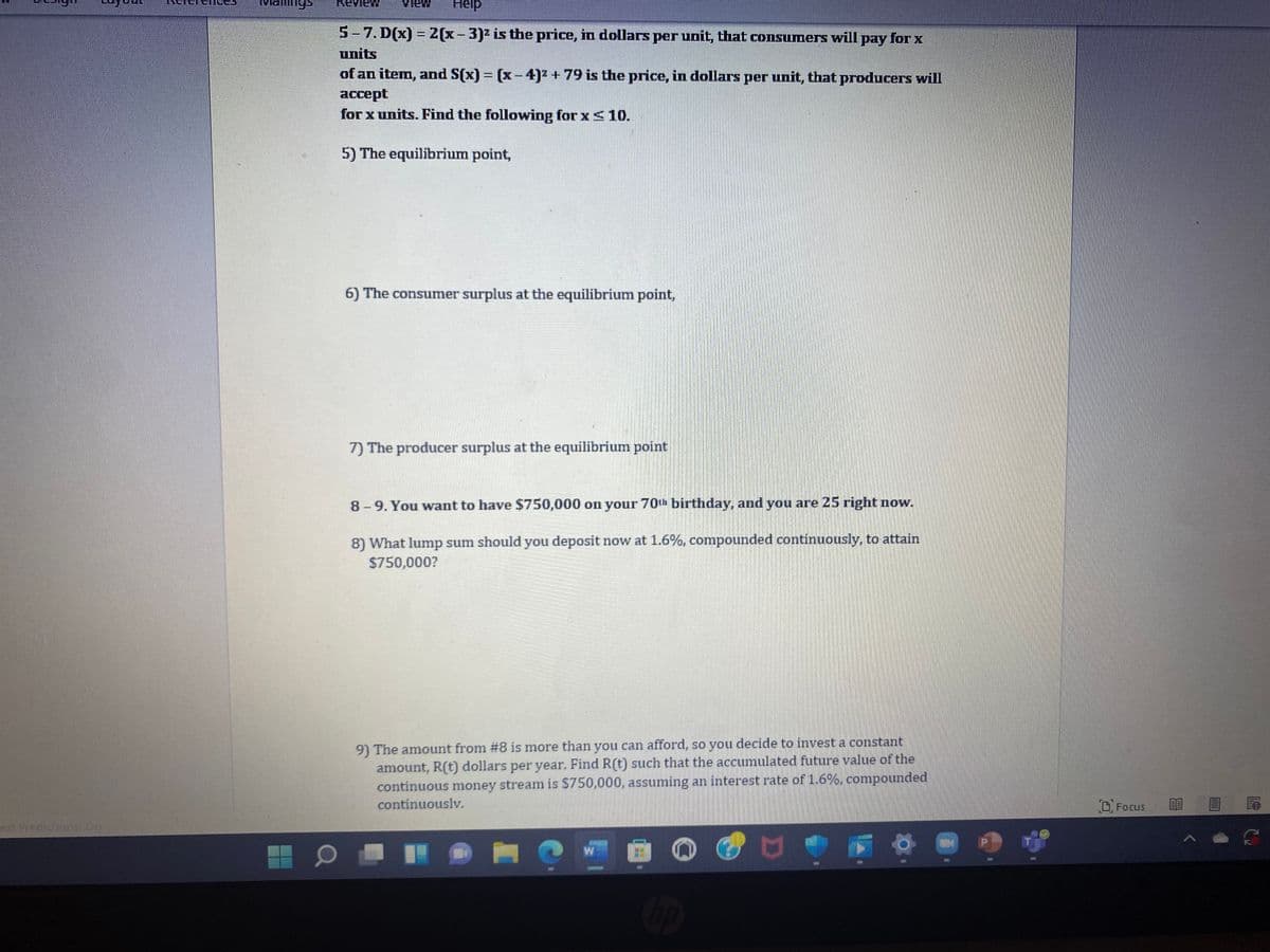 ext Predictions On
Help
5-7. D(x) = 2(x-3)² is the price, in dollars per unit, that consumers will pay for x
units
of an item, and S(x) = (x-4)² + 79 is the price, in dollars per unit, that producers will
accept
for x units. Find the following for x < 10.
5) The equilibrium point,
6) The consumer surplus at the equilibrium point,
7) The producer surplus at the equilibrium point
8-9. You want to have $750,000 on your 70th birthday, and you are 25 right now.
8) What lump sum should you deposit now at 1.6%, compounded continuously, to attain
$750,000?
9) The amount from #8 is more than you can afford, so you decide to invest a constant
amount, R(t) dollars per year. Find R(t) such that the accumulated future value of the
continuous money stream is $750,000, assuming an interest rate of 1.6%, compounded
continuously.
UDH
W
O
D
hp
Focus
BE