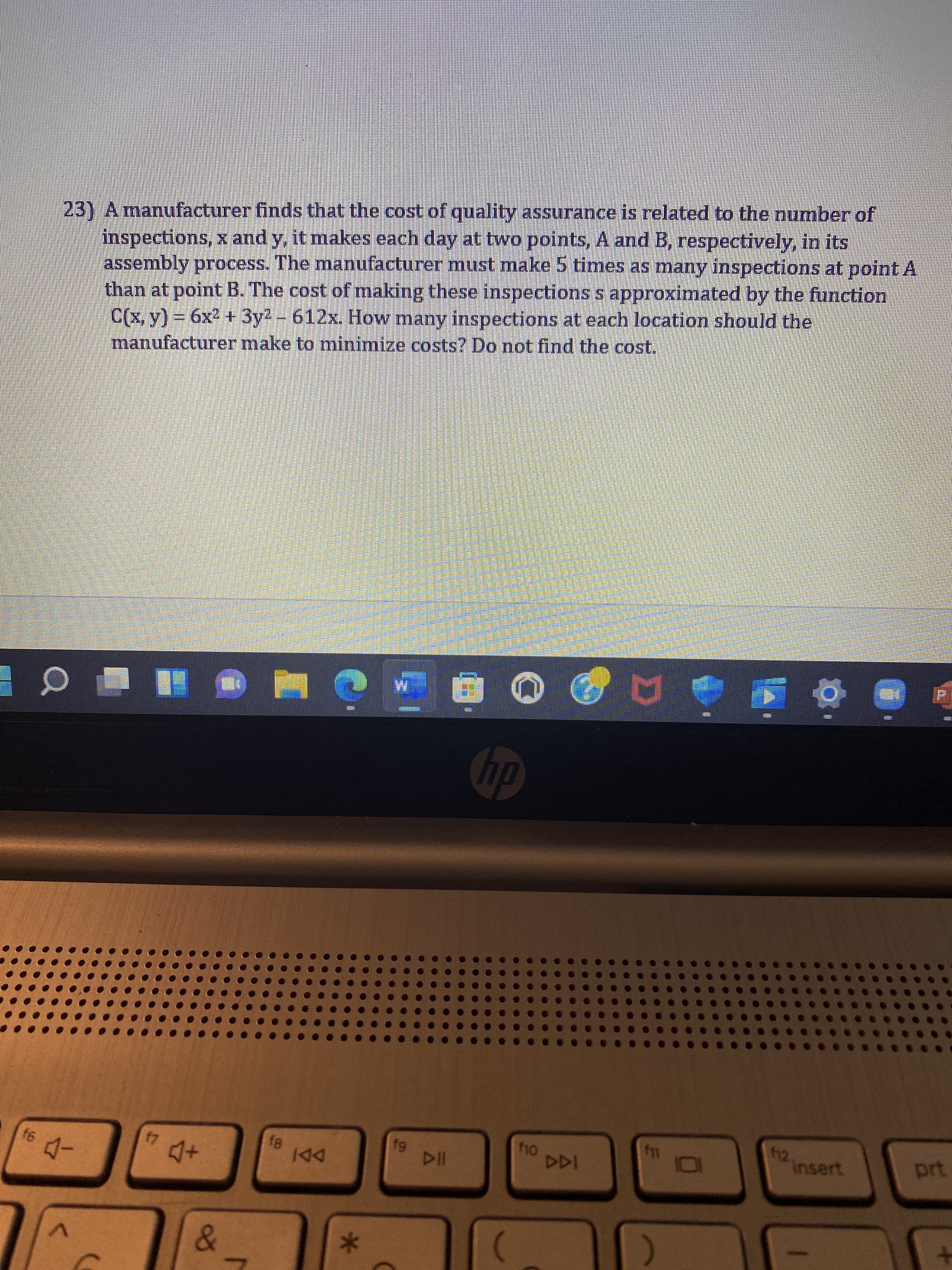 f6
23) A manufacturer finds that the cost of quality assurance is related to the number of
inspections, x and y, it makes each day at two points, A and B, respectively, in its
assembly process. The manufacturer must make 5 times as many inspections at point A
than at point B. The cost of making these inspections s approximated by the function
C(x, y) = 6x² + 3y² - 612x. How many inspections at each location should the
manufacturer make to minimize costs? Do not find the cost.
#0
-
17
7 4 +
&
r
f8
IAA
*
C
1 U
HIS
19
DII
hp
f10
f11
101
112
insert
prt
+