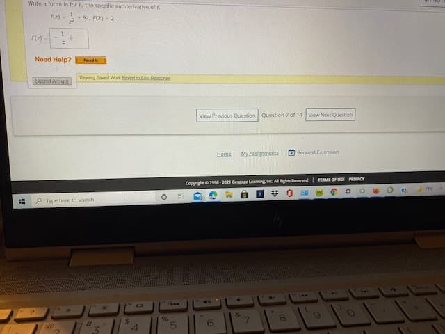 Write a formula for F, the specific antiderivative.of f.
(2) -
+ 92; F(2) - 2
+.
F(2) -
Need Help?
Read it
Submit Answer
Viewing Saved Work Revet te Last Besponse
View Previous Question Question 7 of 14 View Next Question
Home
My Assignments
O Request Extension
TERMS OF USE PRIVACY
CopyrightO 1998-2021 Cengage Leaming Inc All Rights Reserved
P Type here to search
&
%23
