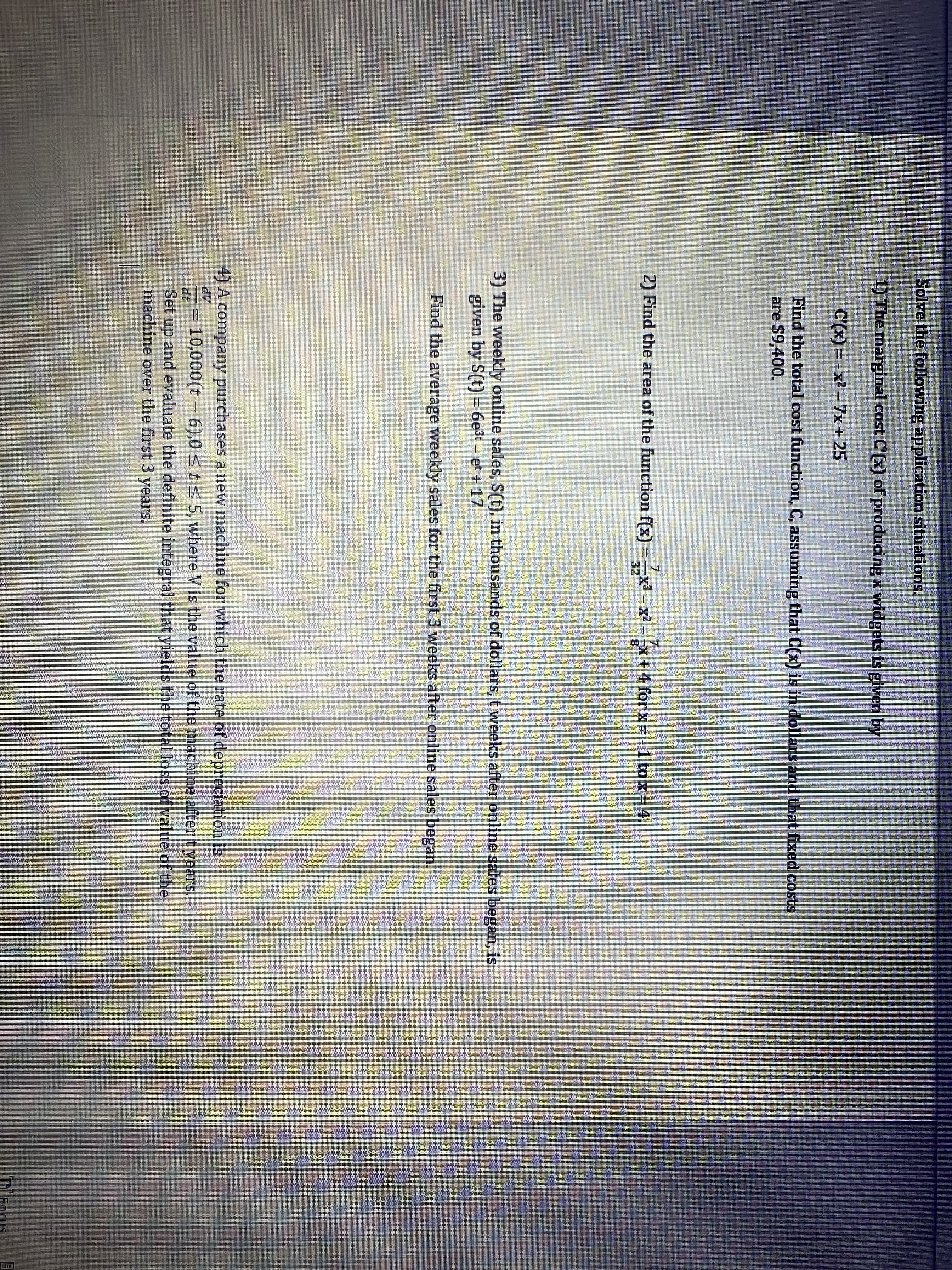 Solve the following application situations.
1) The marginal cost C'(x) of producing x widgets is given by
C'(x)=x²-7x + 25
Find the total cost function, C, assuming that C(x) is in dollars and that fixed costs
are $9,400.
7
2) Find the area of the function f(x) = x³ - x²-x + 4 for x = -1 to x = 4.
7
32
8
3) The weekly online sales, S(t), in thousands of dollars, t weeks after online sales began, is
given by S(t) = 6e³t – et + 17
Find the average weekly sales for the first 3 weeks after online sales began.
4) A company purchases a new machine for which the rate of depreciation is
10,000(t 6),0 ≤ t ≤ 5, where V is the value of the machine after t years.
Set up and evaluate the definite integral that yields the total loss of value of the
machine over the first 3 years.
Fagus