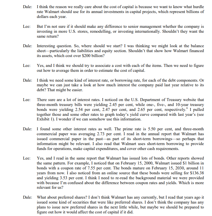 Dale: I think the reason we really care about the cost of capital is because we want to know what hurdle
rate Walmart should use for its annual investments in capital projects, which represent billions of
dollars each year.
But I'm not sure if it should make any difference to senior management whether the company is
investing in more U.S. stores, remodelling, or investing internationally. Shouldn't they want the
same return?
Lee:
Dale: Interesting question. So, where should we start? I was thinking we might look at the balance
sheet particularly the liabilities and equity section. Shouldn’t that show how Walmart financed
its assets, which cost over $200 billion?
Lee: Yes, and I think we should try to associate a cost with each of the items. Then we need to figure
out how to average them in order to estimate the cost of capital.
Dale: I think we need some kind of interest rate, or borrowing rate, for each of the debt components. Or
maybe we can just take a look at how much interest the company paid last year relative to its
debt? That might be easier.
Lee: There sure are a lot of interest rates. I noticed on the U.S. Department of Treasury website that
three-month treasury bills were yielding 2.45 per cent, while one-, five-, and 10-year treasury
bonds were yielding 2.54 per cent, 2.47 per cent, and 2.65 per cent, respectively.“ I pulled
together those and some other rates to graph today's yield curve compared with last year's (see
Exhibit 1). I wonder if we can somehow use this information.
Dale: I found some other interest rates as well. The prime rate is 5.50 per cent, and three-month
commercial paper was averaging 2.73 per cent. I read in the annual report that Walmart has
issued commercial paper in the past-as part of its short-term borrowings so perhaps that
information might be relevant. I also read that Walmart uses short-term borrowing to provide
funds for operations, make capital expenditures, and cover other cash requirements.
Lee: Yes, and I read in the same report that Walmart has issued lots of bonds. Other reports showed
the same pattern. For example, I noticed that on February 15, 2000, Walmart issued $1 billion in
bonds with a coupon rate of 7.55 per cent. The bonds mature on February 15, 2030, around 11
years from now. I also noticed from an online source that these bonds were selling for $136.38
and yielding 3.53 per cent. I think I need to re-read the background material we were provided
with because I'm confused about the difference between coupon rates and yields. Which is more
relevant for us?
Dale: What about preferred shares? I don't think Walmart has any currently, but I read that years ago it
issued some kind of securities that were like preferred shares. I don't think the company has any
plans to issue new preferred shares in the next little while, but maybe we should be prepared to
figure out how it would affect the cost of capital if it did.
