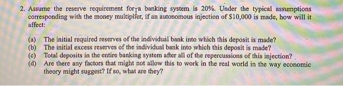 2. Assume the reserve requirement forya banking system is 20%. Under the typical assumptions
corresponding with the money multiplfer, if an autonomous injection of $10,000 is made, how will it
affect:
(a) The initial required reserves of the individual bank into which this deposit is made?
(b) The initial excess reserves of the individual bank into which this deposit is made?
(c) Total deposits in the entire banking system after all of the repercussions of this injection?.
(d) Are there any factors that might not allow this to work in the real world in the way economic
theory might suggest? If so, what are they?
