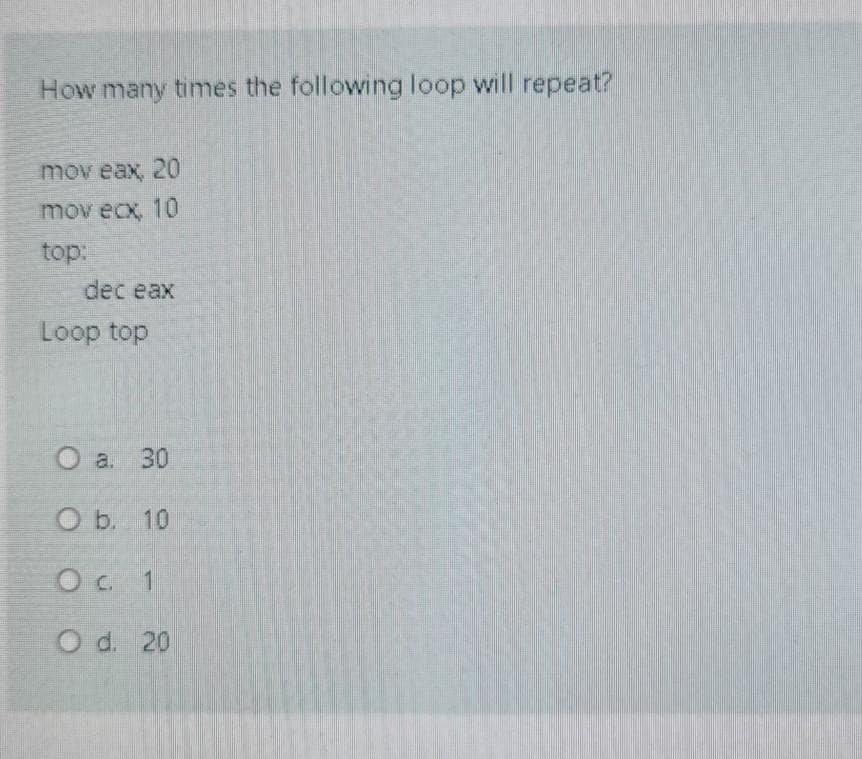 How many times the following loop will repeat?
mov eax, 20
mov ecx, 10
top:
dec eax
Loop top
O a. 30
O b. 10
Oc 1
O d. 20
