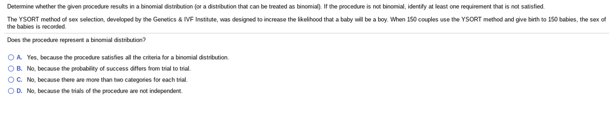 Determine whether the given procedure results in a binomial distribution (or a distribution that can be treated as binomial). If the procedure is not binomial, identify at least one requirement that is not satisfied.
The YSORT method of sex selection, developed by the Genetics & IVF Institute, was designed to increase the likelihood that a baby will be a boy. When 150 couples use the YSORT method and give birth to 150 babies, the sex of
the babies is recorded.
Does the procedure represent a binomial distribution?
O A. Yes, because the procedure satisfies all the criteria for a binomial distribution.
O B. No, because the probability of success differs from trial to trial.
O C. No, because there are more than two categories for each trial.
O D. No, because the trials of the procedure are not independent.
