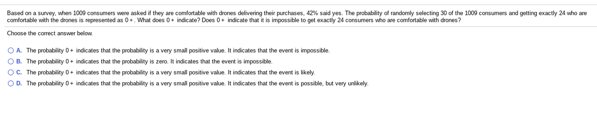 Based on a survey, when 1009 consumers were asked if they are comfortable with drones delivering their purchases, 42% said yes. The probability of randomly selecting 30 of the 1009 consumers and getting exactly 24 who are
comfortable with the drones is represented as 0+. What does 0+ indicate? Does 0+ indicate that it is impossible to get exactly 24 consumers who are comfortable with drones?
Choose the correct answer below.
O A. The probability 0+ indicates that the probability is a very small positive value. It indicates that the event is impossible.
O B. The probability 0+ indicates that the probability is zero. It indicates that the event is impossible.
OC. The probability 0+ indicates that the probability is a very small positive value. It indicates that the event is likely.
O D. The probability 0+ indicates that the probability is a very small positive value. It indicates that the event is possible, but very unlikely.
