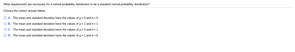 What requirements are necessary for a normal probability distribution to be a standard normal probability distribution?
Choose the correct answer below.
O A. The mean and standard deviation have the values of u = 0 and o= 0.
O B. The mean and standard deviation have the values of u = 1 and o = 1.
O C. The mean and standard deviation have the values of µ= 0 and o = 1.
O D. The mean and standard deviation have the values of u=1 and o = 0.
