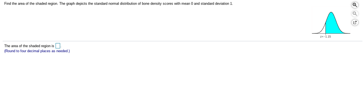 Find the area of the shaded region. The graph depicts the standard normal distribution of bone density scores with mean 0 and standard deviation 1.
z= -1.15
The area of the shaded region is
(Round to four decimal places as needed.)
