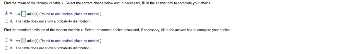 Find the mean of the random variable x. Select the correct choice below and, if necessary, fill in the answer box to complete your choice.
O A. H= adult(s) (Round to one decimal place as needed.)
O B. The table does not show a probability distribution.
Find the standard deviation of the random variable x. Select the correct choice below and, if necessary, fill in the answer box to complete your choice.
A. 0=
adult(s) (Round to one decimal place as needed.)
O B. The table does not show a probability distribution.
