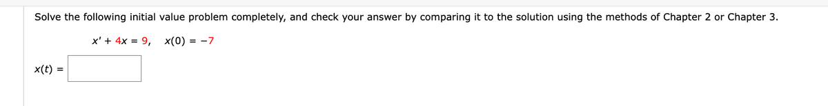 ### Solving Initial Value Problem

**Problem Statement:**

Solve the following initial value problem completely, and check your answer by comparing it to the solution using the methods of Chapter 2 or Chapter 3.

\[ x' + 4x = 9, \quad x(0) = -7 \]

**Solution:**

\[ x(t) = \underline{\hspace{5cm}} \]

**Explanation:**

The given problem is an initial value problem (IVP) involving a first-order linear differential equation. The methods covered in Chapter 2 or Chapter 3 of the text should be applied to find \( x(t) \), ensuring the solution satisfies the initial condition \( x(0) = -7 \).