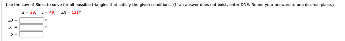 Use the Law of Sines to solve for all possible triangles that satisfy the given conditions. (If an answer does not exist, enter DNE. Round your answers to one decimal place.)
a =
29,
C =
49,
LA = 121°
¿B =
2C =
b =
