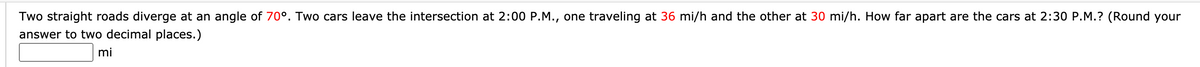 Two straight roads diverge at an angle of 70°. Two cars leave the intersection at 2:00 P.M., one traveling at 36 mi/h and the other at 30 mi/h. How far apart are the cars at 2:30 P.M.? (Round your
answer to two decimal places.)
mi
