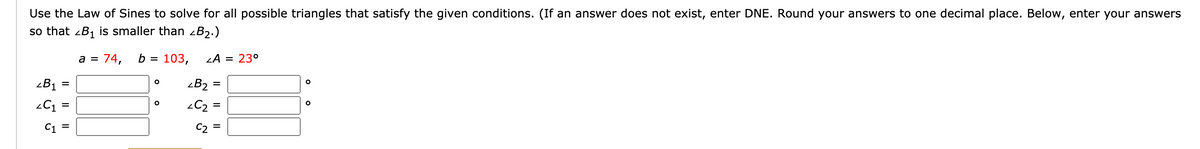 Use the Law of Sines to solve for all possible triangles that satisfy the given conditions. (If an answer does not exist, enter DNE. Round your answers to one decimal place. Below, enter your answers
so that zB1 is smaller than zB2.)
a =
74,
b =
103,
LA = 23°
<B1 =
zB2
-C =
-C2
C1 =
C2
