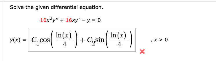 ## Solving the Given Differential Equation

In this section, we will solve the differential equation provided below.

### Differential Equation

\[ 16x^2 y'' + 16xy' - y = 0 \]

### Proposed Solution

\[ y(x) = C_1 \cos \left( \frac{\ln(x)}{4} \right) + C_2 \sin \left( \frac{\ln(x)}{4} \right) \]
where \( \, x > 0 \).

### Explanation

The given differential equation is a second-order linear differential equation with variable coefficients. The solution involves finding the particular form of the function \( y(x) \), which incorporates both cosine and sine functions with a logarithmic argument.

Here:
- \(C_1\) and \(C_2\) are constants determined by initial or boundary conditions.
- \(\ln(x)\) represents the natural logarithm of \(x\).

This is a standard approach to solving such differential equations, where substitution and transformation methods often reduce the problem to a simpler form.

The red cross icon indicates that there may be an error or additional steps needed to verify the solution.