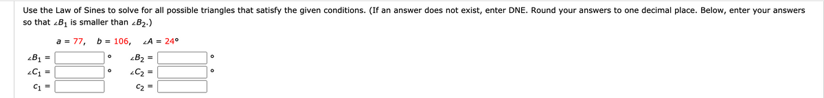 Use the Law of Sines to solve for all possible triangles that satisfy the given conditions. (If an answer does not exist, enter DNE. Round your answers to one decimal place. Below, enter your answers
so that zB1 is smaller than -B2.)
a = 77,
b =
106,
LA = 24°
zB1
zB2
=
C2
C1
C2
