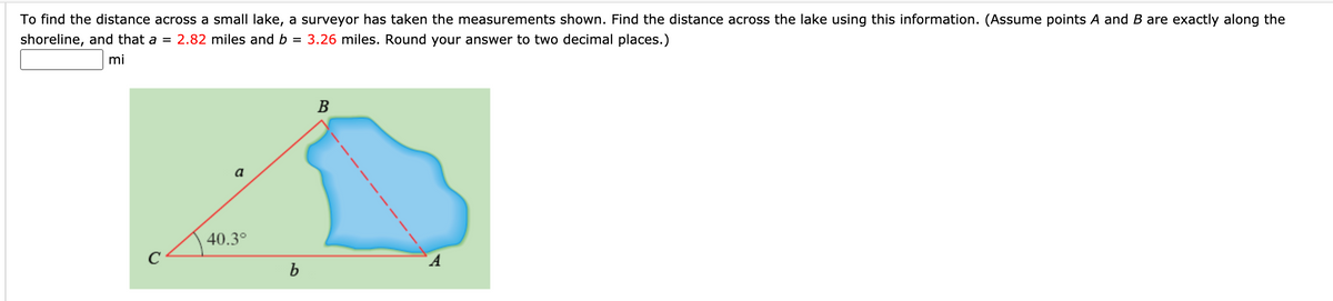 To find the distance across a small lake, a surveyor has taken the measurements shown. Find the distance across the lake using this information. (Assume points A and B are exactly along the
shoreline, and that a = 2.82 miles and b =
3.26 miles. Round your answer to two decimal places.)
mi
В
a
40.3°
C
b

