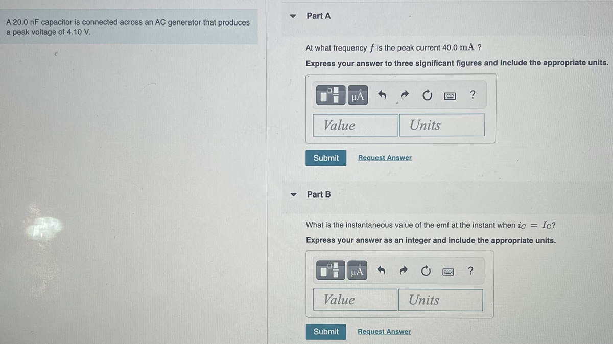 A 20.0 nF capacitor is connected across an AC generator that produces
a peak voltage of 4.10 V.
▼
Part A
At what frequency f is the peak current 40.0 mA ?
Express your answer to three significant figures and include the appropriate units.
Value
Submit
Part B
0
μÅ
I
Ic?
What is the instantaneous value of the emf at the instant when ic =
Express your answer as an integer and include the appropriate units.
Submit
Value
Units
Request Answer
μᾶ
Units
Request Answer
?
******
?