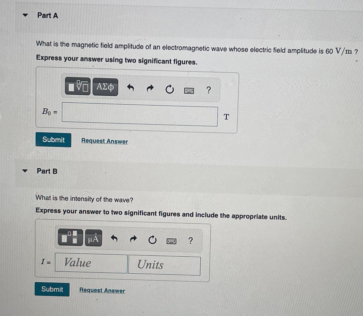 ▼
Part A
What is the magnetic field amplitude of an electromagnetic wave whose electric field amplitude is 60 V/m ?
Express your answer using two significant figures.
15. ΑΣΦ
Bo
=
Submit
Part B
I =
Request Answer
μα
What is the intensity of the wave?
Express your answer to two significant figures and include the appropriate units.
Value
Submit Request Answer
C
Units
B
?
?
T