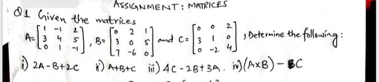 ASSIGNMENT: MATRICES
01 Given the matrices
2.
, Determine the following:
-1
2
A3 4
B= 3 0
s and C: 3 I
-6 o
-2 4
A 2A -B+2C
AtBtc ii) 4c - 28+3A. i)(AxB)-BC
