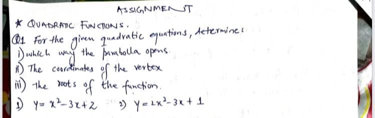 ASSIGNMENT
* QUADRATIC FUN CTIONS.
R4 For the given quadratic equations, determine s
Duhteh wy
the pambola opens.
i) which
i) The coordinates
iii) the root s of the function.
the vertex
) Y- x2- 3x+2
» Y=2x2-3x + 1
