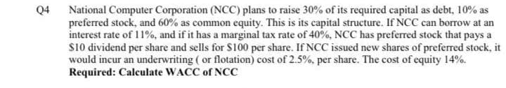 Q4
National Computer Corporation (NCC) plans to raise 30% of its required capital as debt, 10% as
preferred stock, and 60% as common equity. This is its capital structure. If NCC can borrow at an
interest rate of 11%, and if it has a marginal tax rate of 40%, NCC has preferred stock that pays a
s10 dividend per share and sells for S100 per share. If NCC issued new shares of preferred stock, it
would incur an underwriting ( or flotation) cost of 2.5%, per share. The cost of equity 14%.
Required: Calculate WACC of NCC
