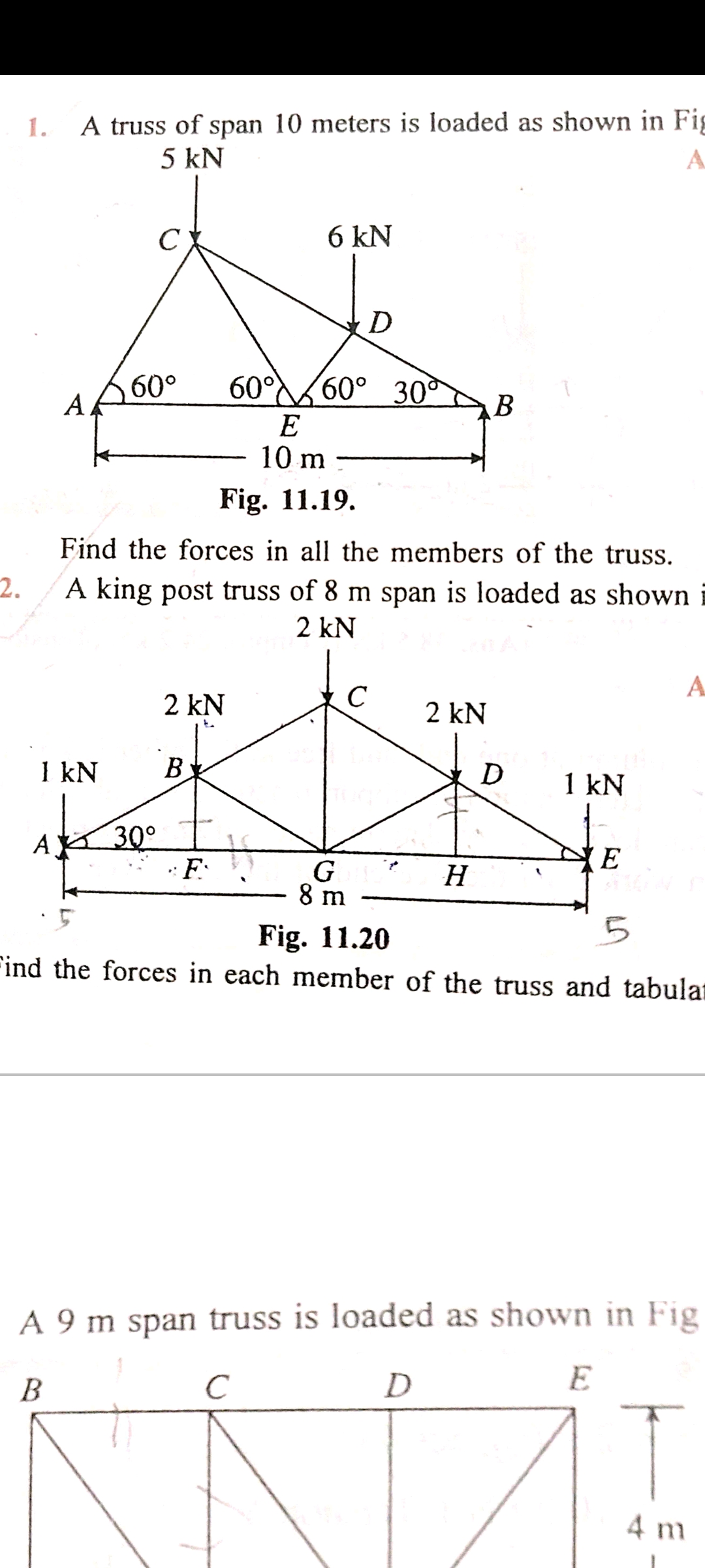 A truss of span 10 meters is loaded as shown in Fig
5 kN
1.
A.
C
6 kN
60°
60°60° 30
A.
B
E
10 m
Fig. 11.19.
Find the forces in all the members of the truss.
2.
A king post truss of 8 m span is loaded as shown
2 kN
A
2 kN
2 kN
to
1 kN
B
D
1 kN
A 30°
F:
(E
8 m
Fig. 11.20
Find the forces in each member of the truss and tabular
A 9 m span truss is loaded as shown in Fig
B
D
E
4 m
